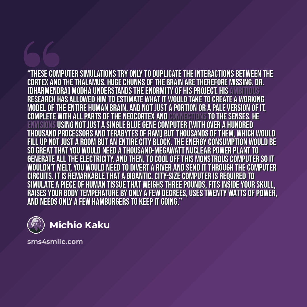 “These computer simulations try only to duplicate the interactions between the cortex and the thalamus. Huge chunks of the brain are therefore missing. Dr. [Dharmendra] Modha understands the enormity of his project. His ambitious research has allowed him to estimate what it would take to create a…” quote by Michio Kaku