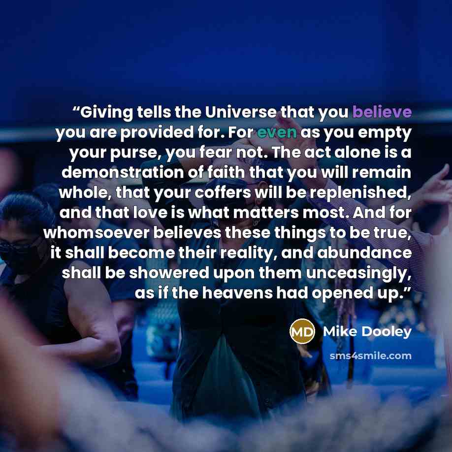 “Giving tells the Universe that you believe you are provided for. For even as you empty your purse, you fear not. The act alone is a demonstration of faith that you will remain whole, that your coffers will be replenished, and that love is what matters most. And for whomsoever believes these things…” quote by Mike Dooley