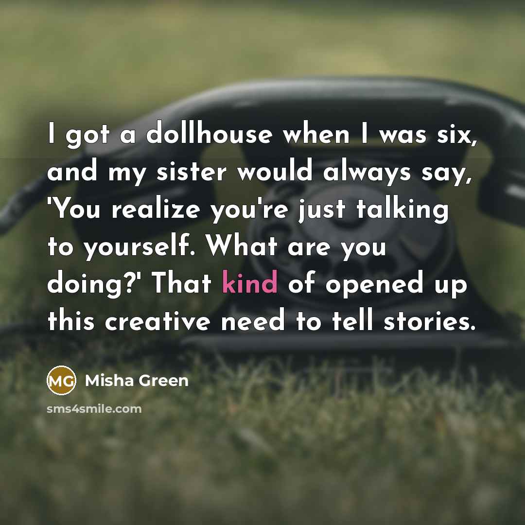 “I got a dollhouse when I was six, and my sister would always say, 'You realize you're just talking to yourself. What are you doing?' That kind of opened up this creative need to tell stories.” quote by Misha Green