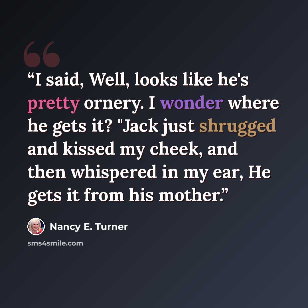 “I said, Well, looks like he's pretty ornery. I wonder where he gets it? "Jack just shrugged and kissed my cheek, and then whispered in my ear, He gets it from his mother.” quote by Nancy E. Turner