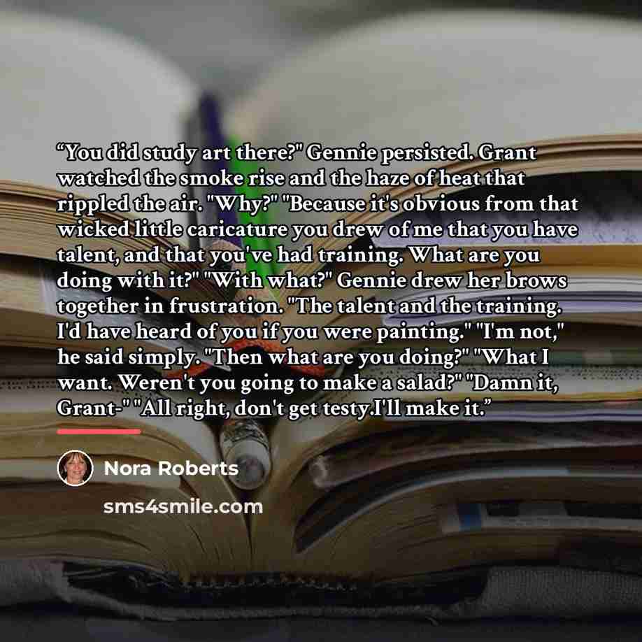 “You did study art there?" Gennie persisted. Grant watched the smoke rise and the haze of heat that rippled the air. "Why?" "Because it's obvious from that wicked little caricature you drew of me that you have talent, and that you've had training. What are you doing with it?" "With what?" Gennie…” quote by Nora Roberts