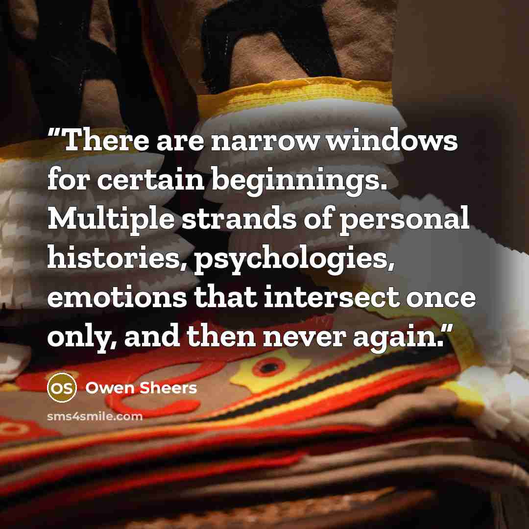 “There are narrow windows for certain beginnings. Multiple strands of personal histories, psychologies, emotions that intersect once only, and then never again.” quote by Owen Sheers