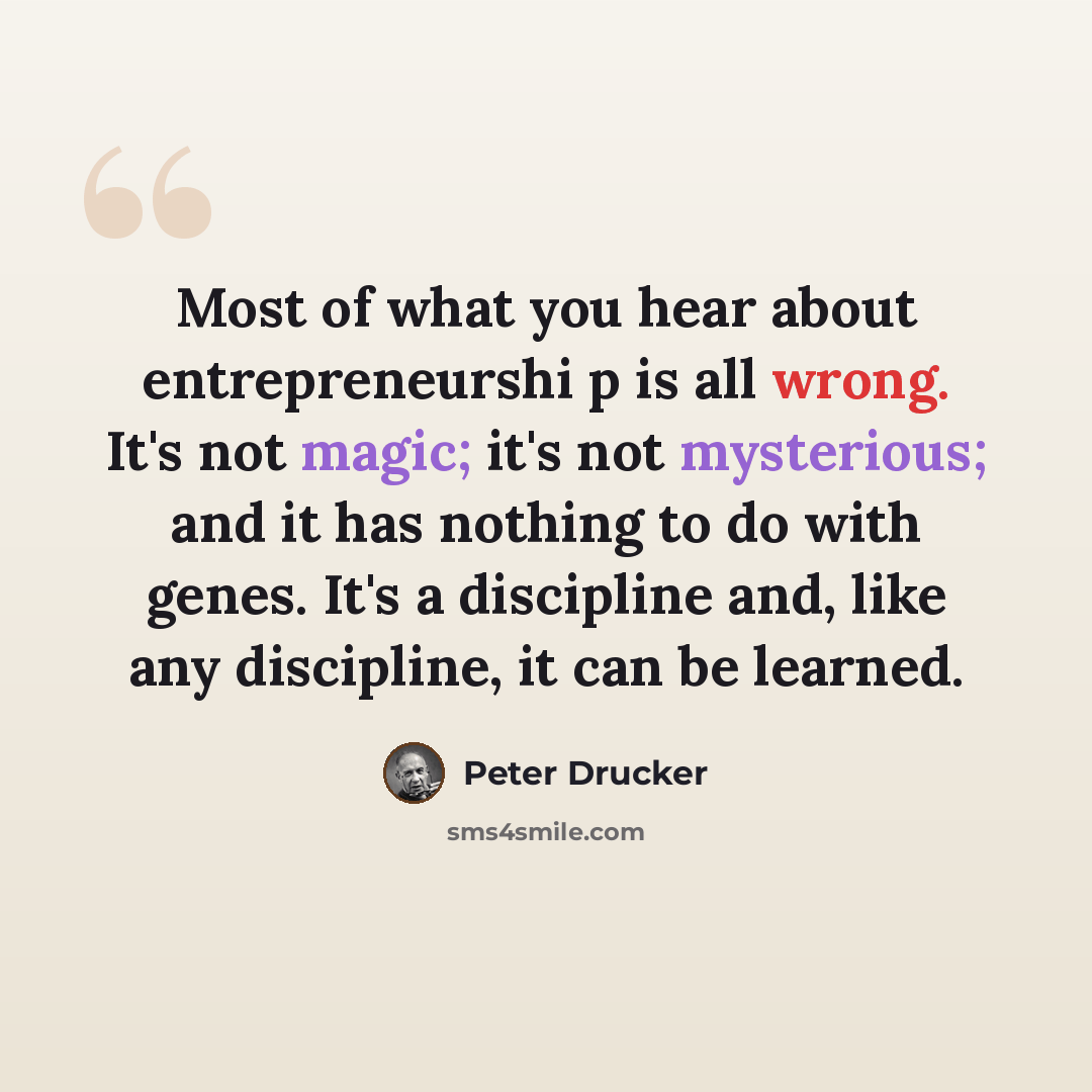“Most of what you hear about entrepreneurshi p is all wrong. It's not magic; it's not mysterious; and it has nothing to do with genes. It's a discipline and, like any discipline, it can be learned.” quote by Peter Drucker