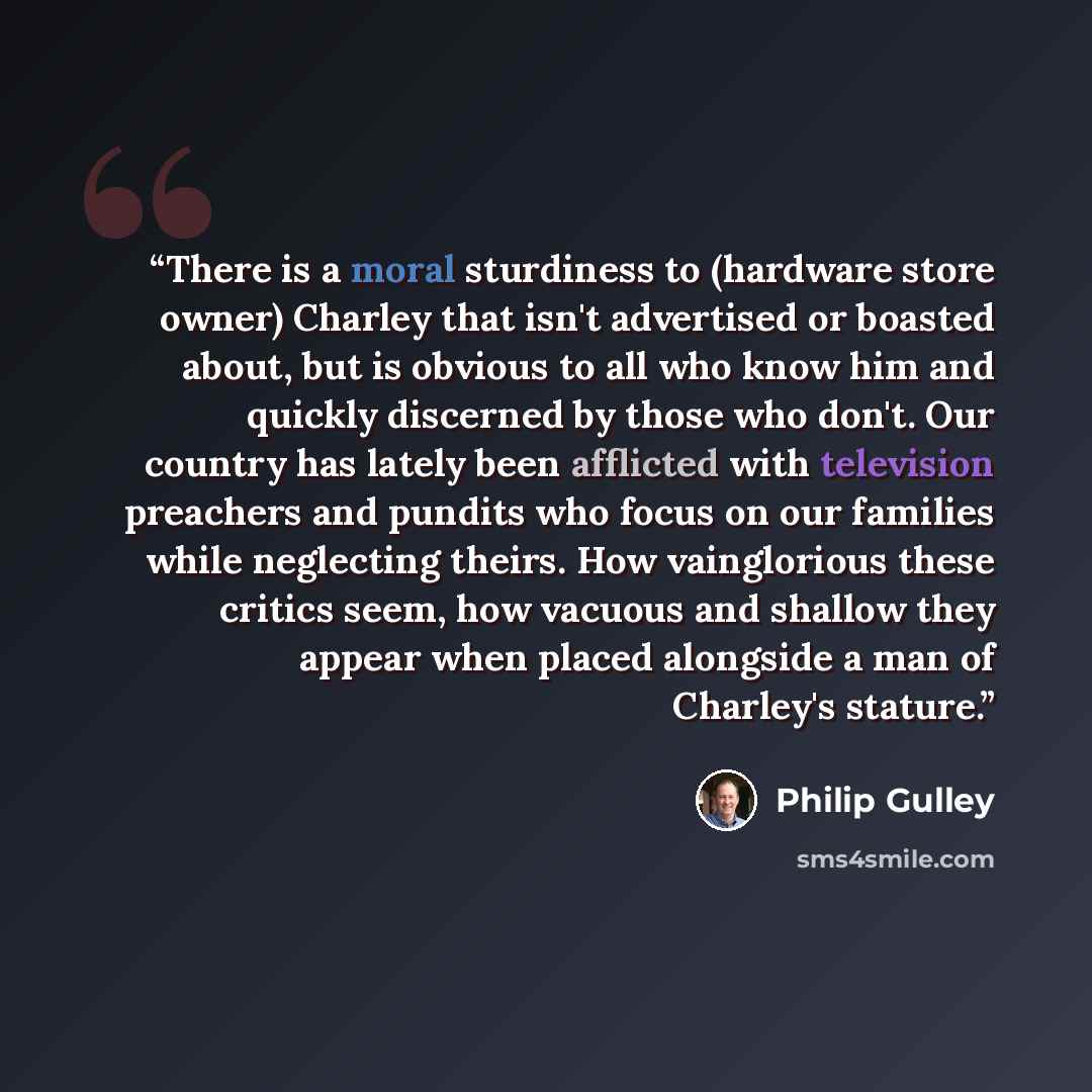 “There is a moral sturdiness to (hardware store owner) Charley that isn't advertised or boasted about, but is obvious to all who know him and quickly discerned by those who don't. Our country has lately been afflicted with television preachers and pundits who focus on our families while neglecting…” quote by Philip Gulley