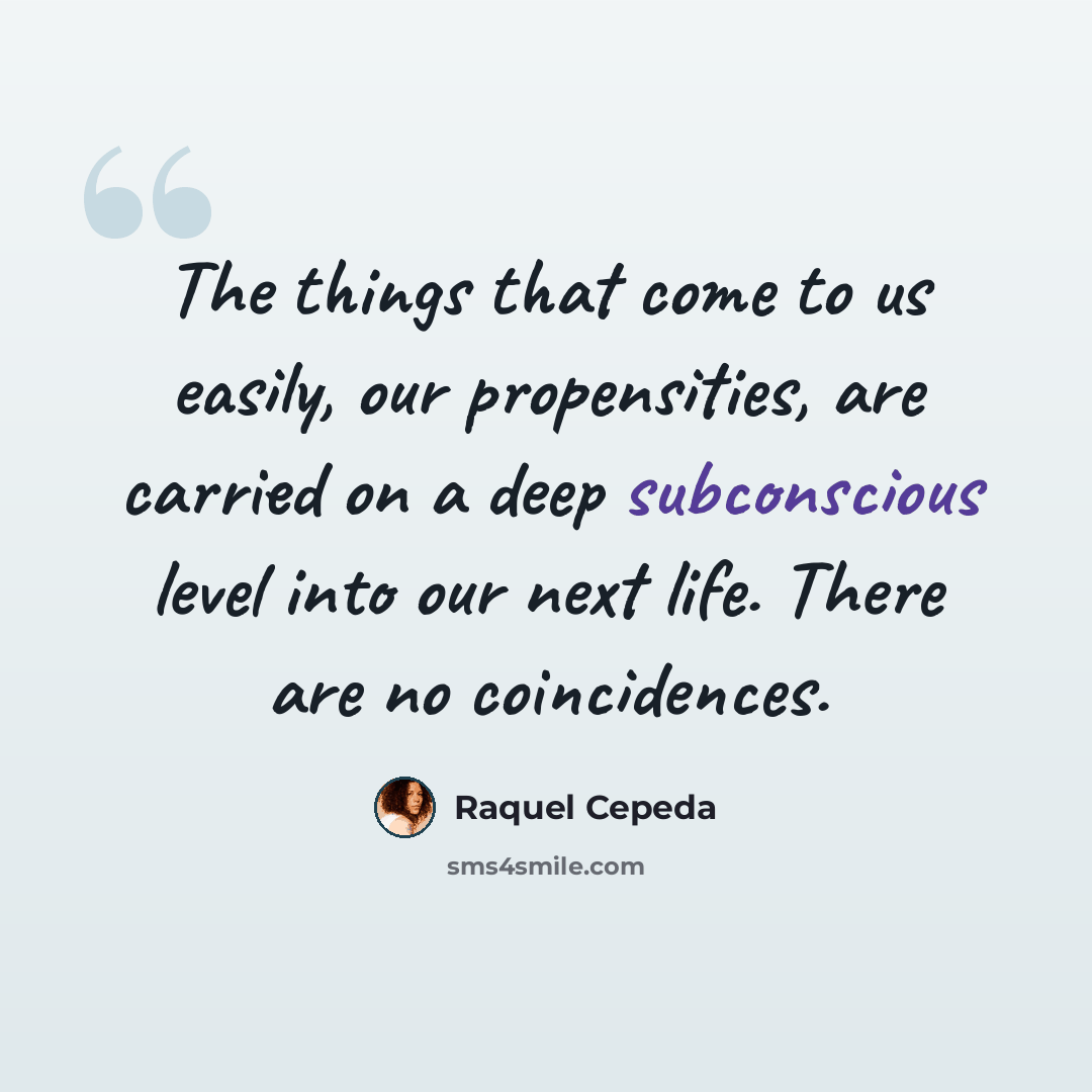 “The things that come to us easily, our propensities, are carried on a deep subconscious level into our next life. There are no coincidences.” quote by Raquel Cepeda
