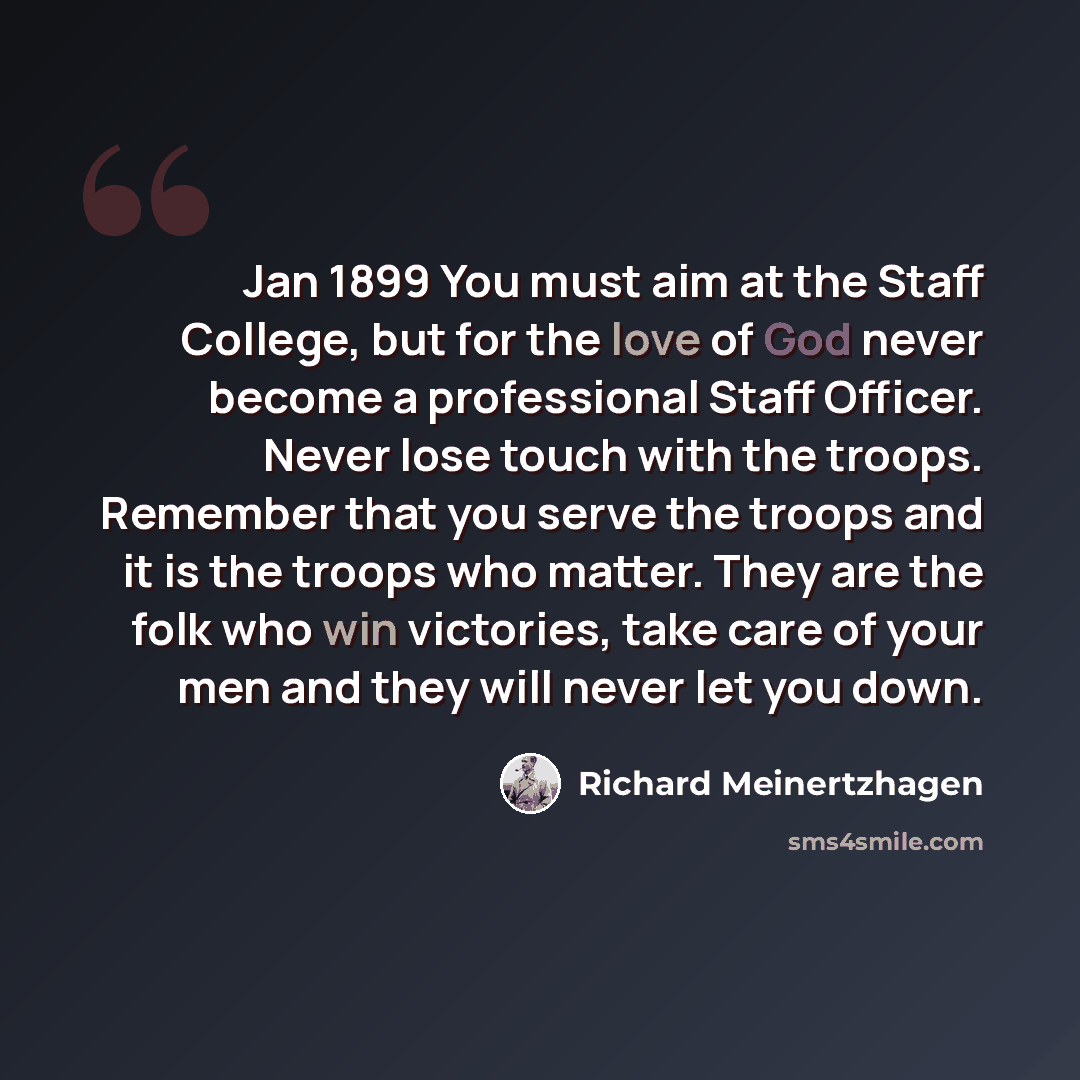 “Jan 1899 You must aim at the Staff College, but for the love of God never become a professional Staff Officer. Never lose touch with the troops. Remember that you serve the troops and it is the troops who matter. They are the folk who win victories, take care of your men and they will never let…” quote by Richard Meinertzhagen