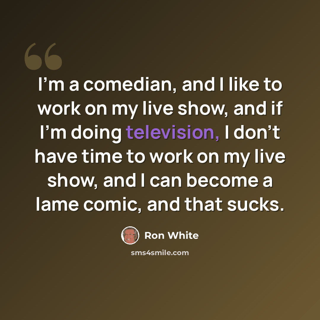 “I'm a comedian, and I like to work on my live show, and if I'm doing television, I don't have time to work on my live show, and I can become a lame comic, and that sucks.” quote by Ron White