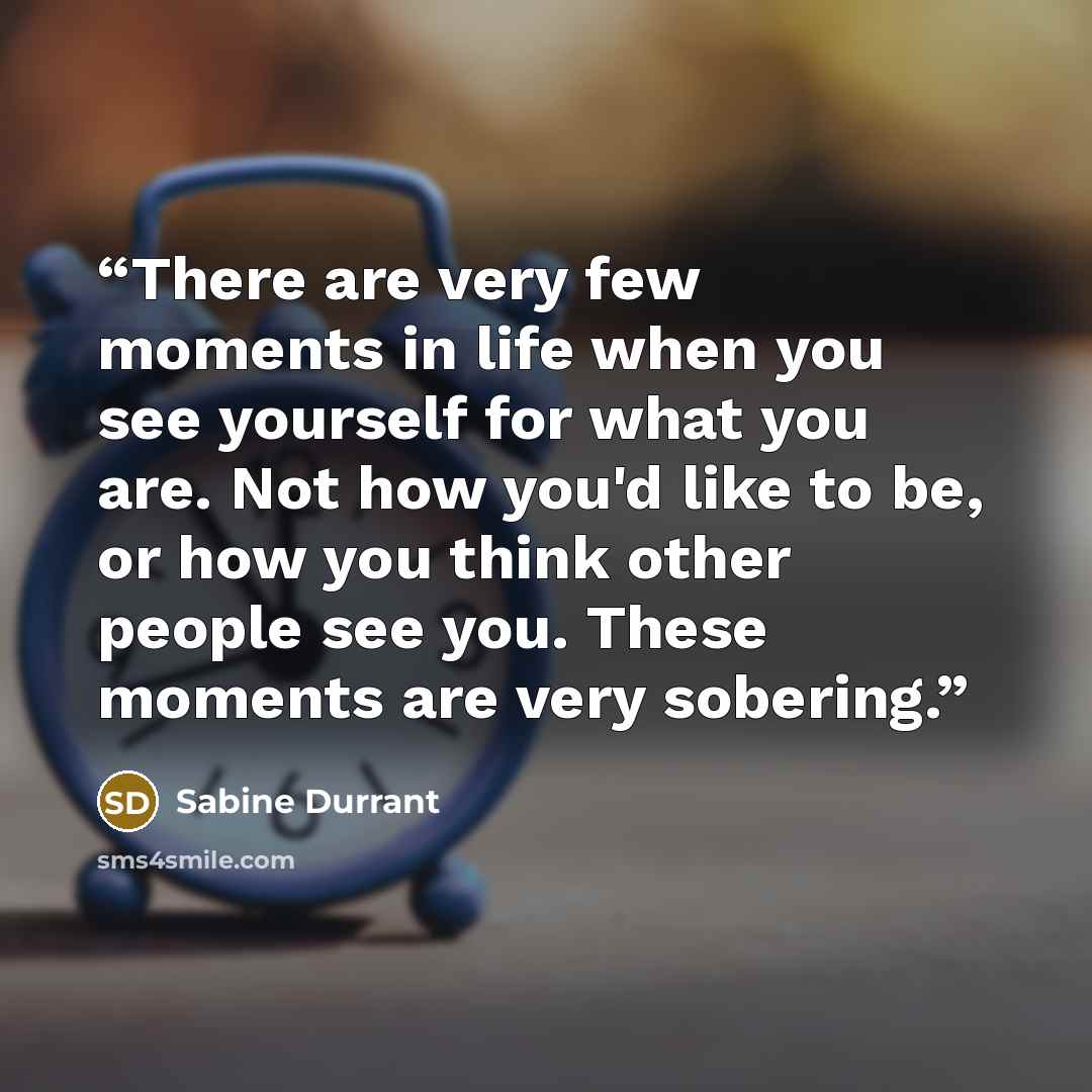 “There are very few moments in life when you see yourself for what you are. Not how you'd like to be, or how you think other people see you. These moments are very sobering.” quote by Sabine Durrant