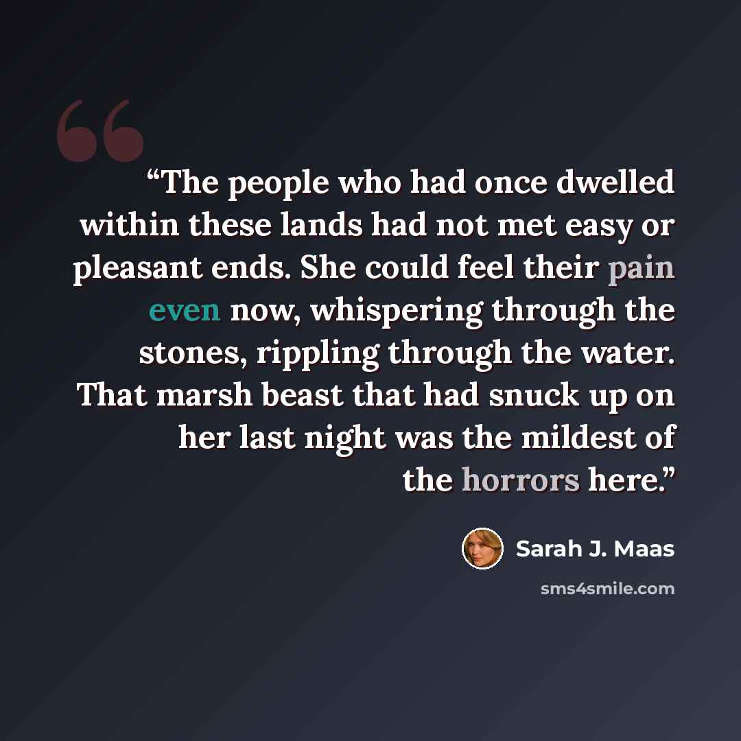 “The people who had once dwelled within these lands had not met easy or pleasant ends. She could feel their pain even now, whispering through the stones, rippling through the water. That marsh beast that had snuck up on her last night was the mildest of the horrors here.” quote by Sarah J. Maas
