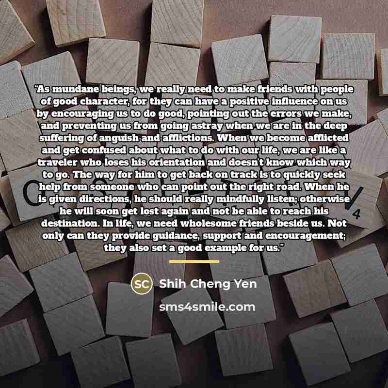“As mundane beings, we really need to make friends with people of good character, for they can have a positive influence on us by encouraging us to do good, pointing out the errors we make, and preventing us from going astray when we are in the deep suffering of anguish and afflictions. When we…” quote by Shih Cheng Yen