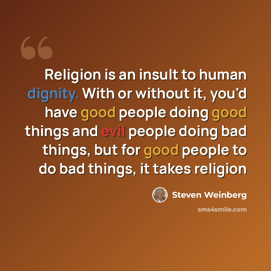 “Religion is an insult to human dignity. With or without it, you'd have good people doing good things and evil people doing bad things, but for good people to do bad things, it takes religion” quote by Steven Weinberg