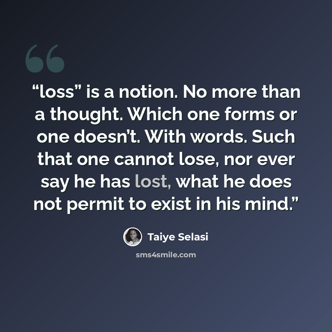 “loss” is a notion. No more than a thought. Which one forms or one doesn’t. With words. Such that one cannot lose, nor ever say he has lost, what he does not permit to exist in his mind.” quote by Taiye Selasi