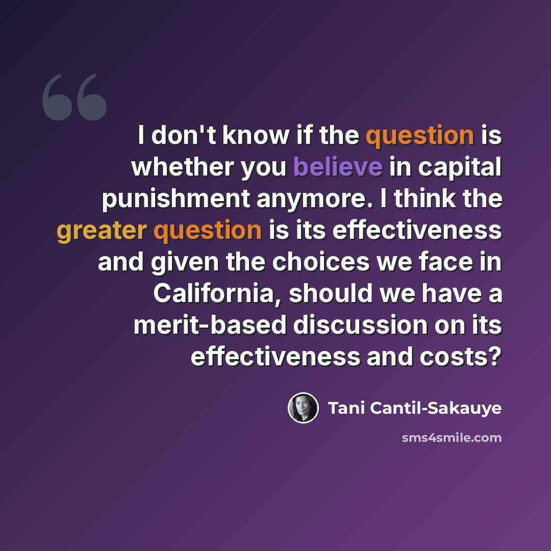 “I don't know if the question is whether you believe in capital punishment anymore. I think the greater question is its effectiveness and given the choices we face in California, should we have a merit-based discussion on its effectiveness and costs?” quote by Tani Cantil-Sakauye