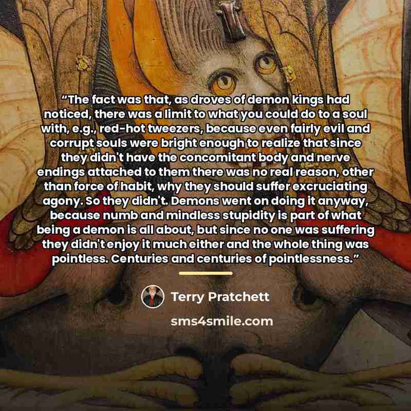 “The fact was that, as droves of demon kings had noticed, there was a limit to what you could do to a soul with, e.g., red-hot tweezers, because even fairly evil and corrupt souls were bright enough to realize that since they didn't have the concomitant body and nerve endings attached to them there…” quote by Terry Pratchett