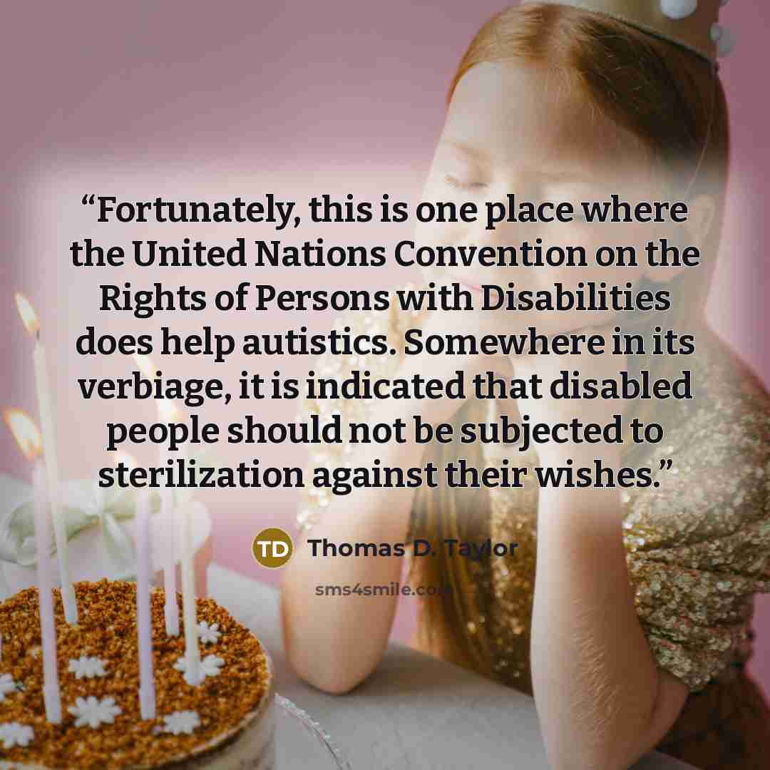 “Fortunately, this is one place where the United Nations Convention on the Rights of Persons with Disabilities does help autistics. Somewhere in its verbiage, it is indicated that disabled people should not be subjected to sterilization against their wishes.” quote by Thomas D. Taylor