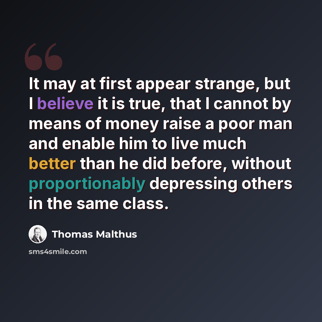 “It may at first appear strange, but I believe it is true, that I cannot by means of money raise a poor man and enable him to live much better than he did before, without proportionably depressing others in the same class.” quote by Thomas Malthus