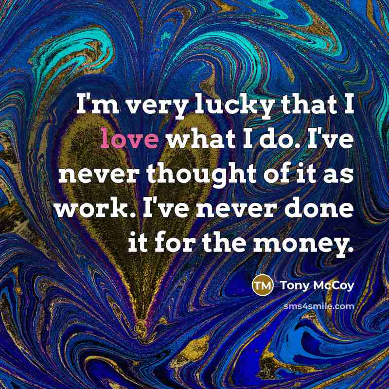 “I'm very lucky that I love what I do. I've never thought of it as work. I've never done it for the money.” quote by Tony McCoy