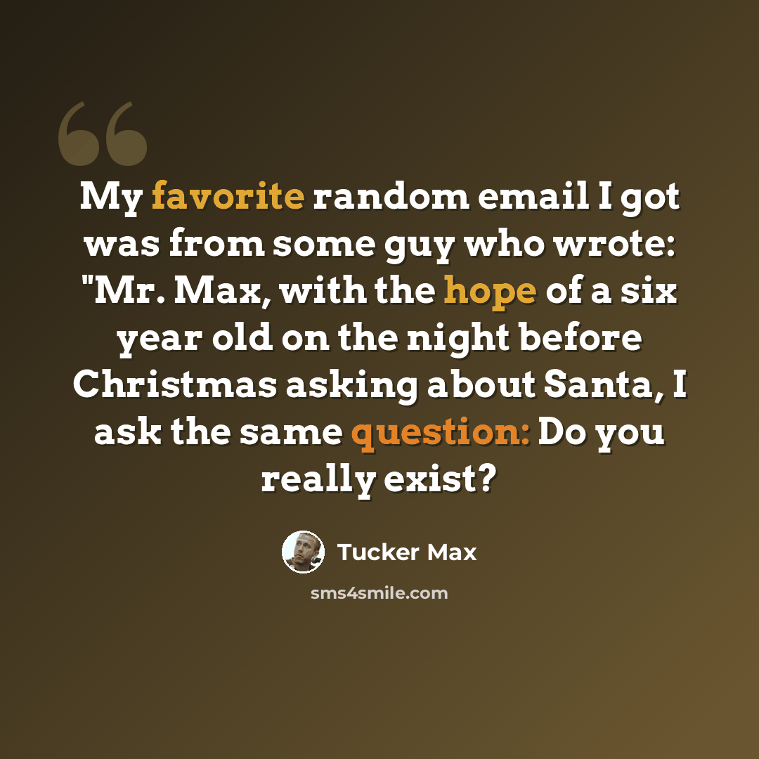 “My favorite random email I got was from some guy who wrote: "Mr. Max, with the hope of a six year old on the night before Christmas asking about Santa, I ask the same question: Do you really exist?” quote by Tucker Max