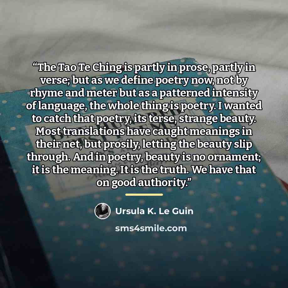 “The Tao Te Ching is partly in prose, partly in verse; but as we define poetry now, not by rhyme and meter but as a patterned intensity of language, the whole thing is poetry. I wanted to catch that poetry, its terse, strange beauty. Most translations have caught meanings in their net, but prosily…” quote by Ursula K. Le Guin