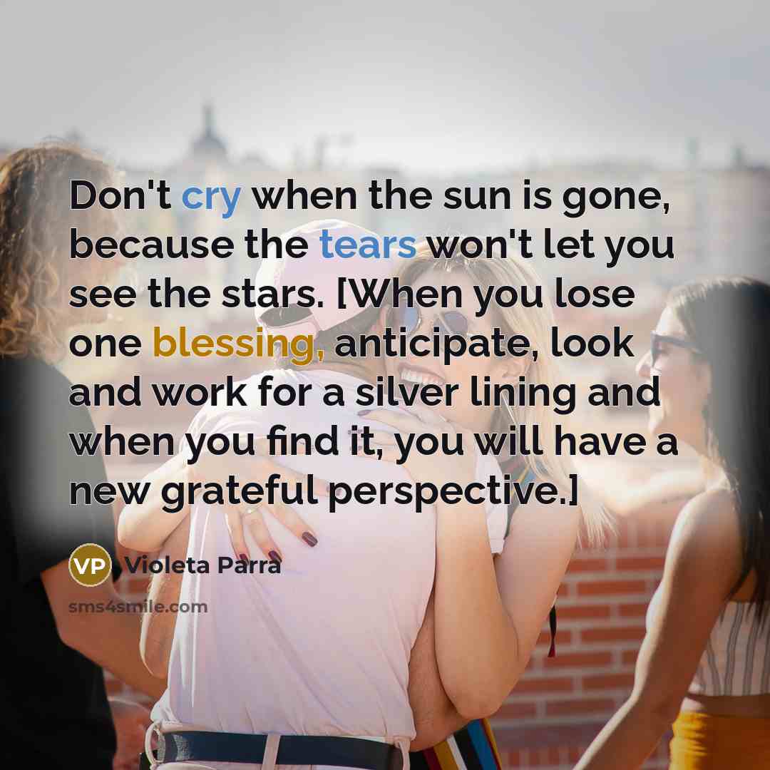 “Don't cry when the sun is gone, because the tears won't let you see the stars. [When you lose one blessing, anticipate, look and work for a silver lining and when you find it, you will have a new grateful perspective.]” quote by Violeta Parra