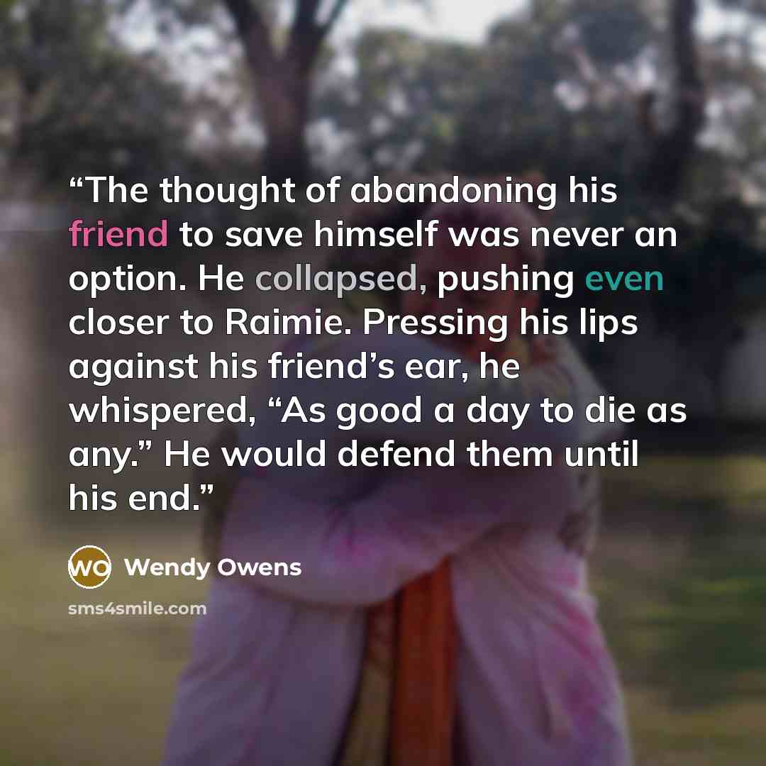 “The thought of abandoning his friend to save himself was never an option. He collapsed, pushing even closer to Raimie. Pressing his lips against his friend’s ear, he whispered, “As good a day to die as any.” He would defend them until his end.” quote by Wendy Owens