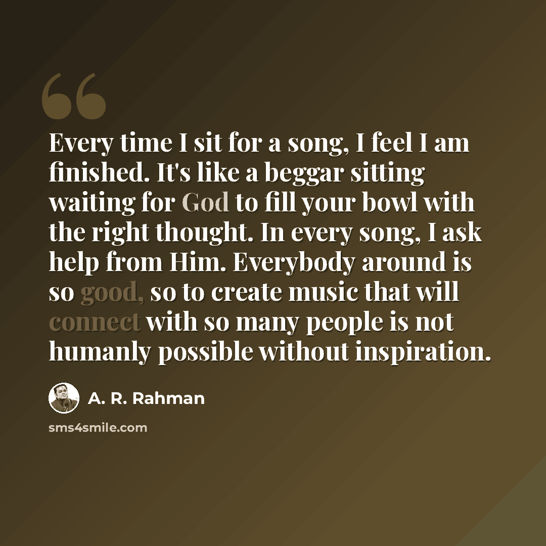 “Every time I sit for a song, I feel I am finished. It's like a beggar sitting waiting for God to fill your bowl with the right thought. In every song, I ask help from Him. Everybody around is so good, so to create music that will connect with so many people is not humanly possible without…” quote by A. R. Rahman