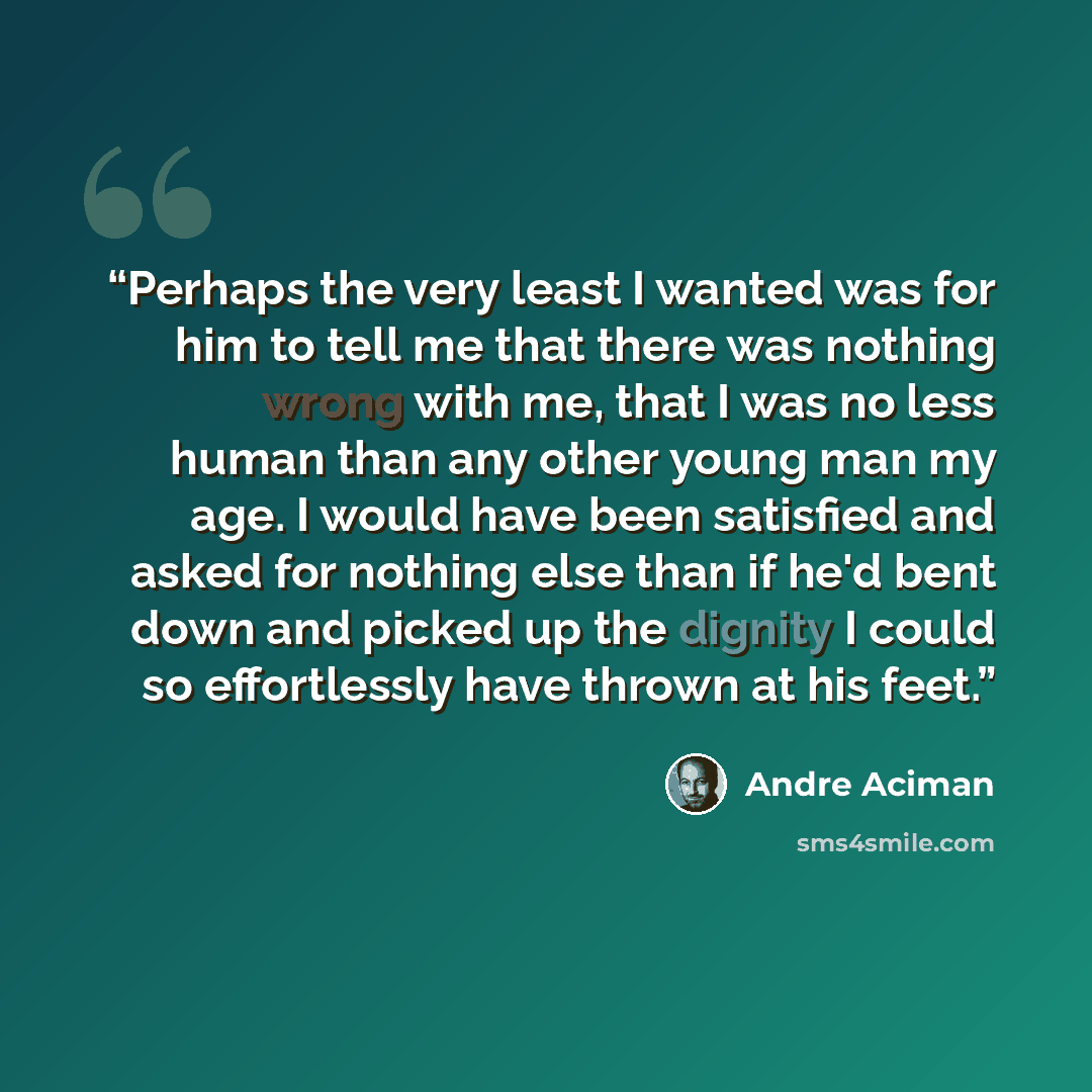 “Perhaps the very least I wanted was for him to tell me that there was nothing wrong with me, that I was no less human than any other young man my age. I would have been satisfied and asked for nothing else than if he'd bent down and picked up the dignity I could so effortlessly have thrown at his…” quote by André Aciman