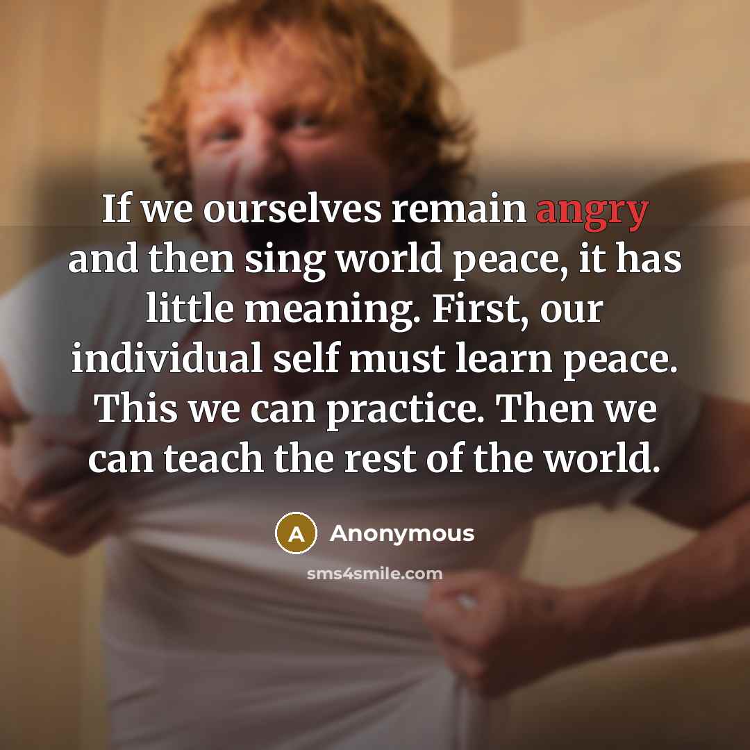 “If we ourselves remain angry and then sing world peace, it has little meaning. First, our individual self must learn peace. This we can practice. Then we can teach the rest of the world.” quote by Anonymous