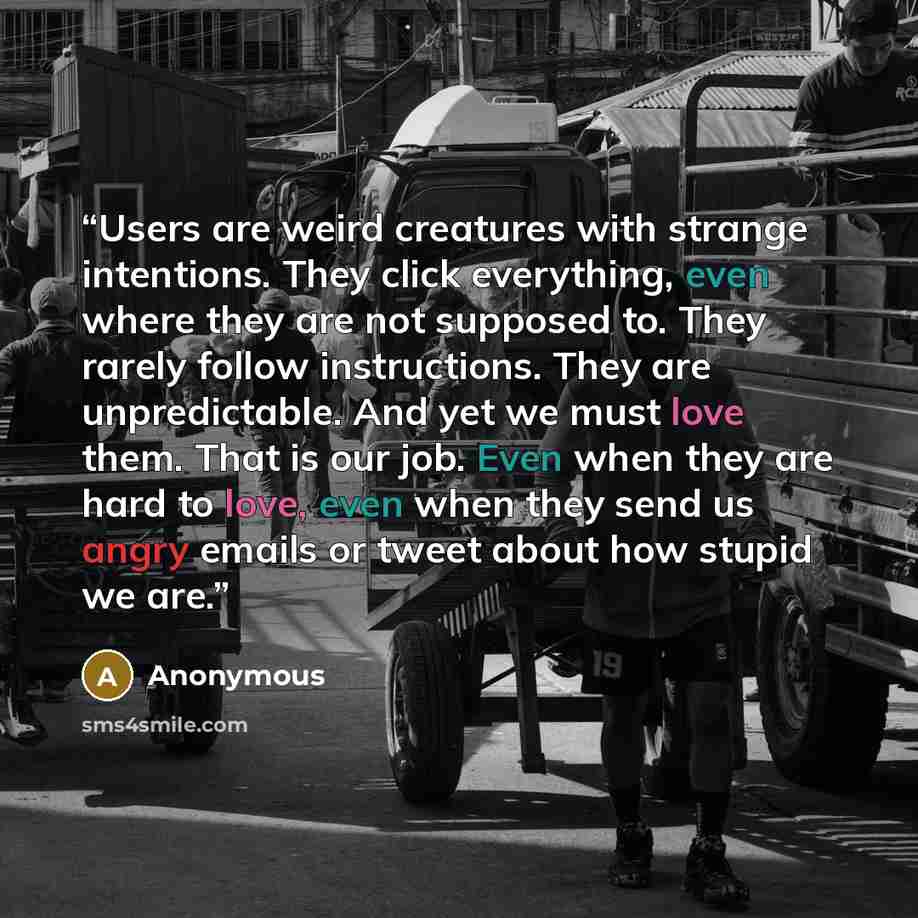 “Users are weird creatures with strange intentions. They click everything, even where they are not supposed to. They rarely follow instructions. They are unpredictable. And yet we must love them. That is our job. Even when they are hard to love, even when they send us angry emails or tweet about…” quote by Anonymous
