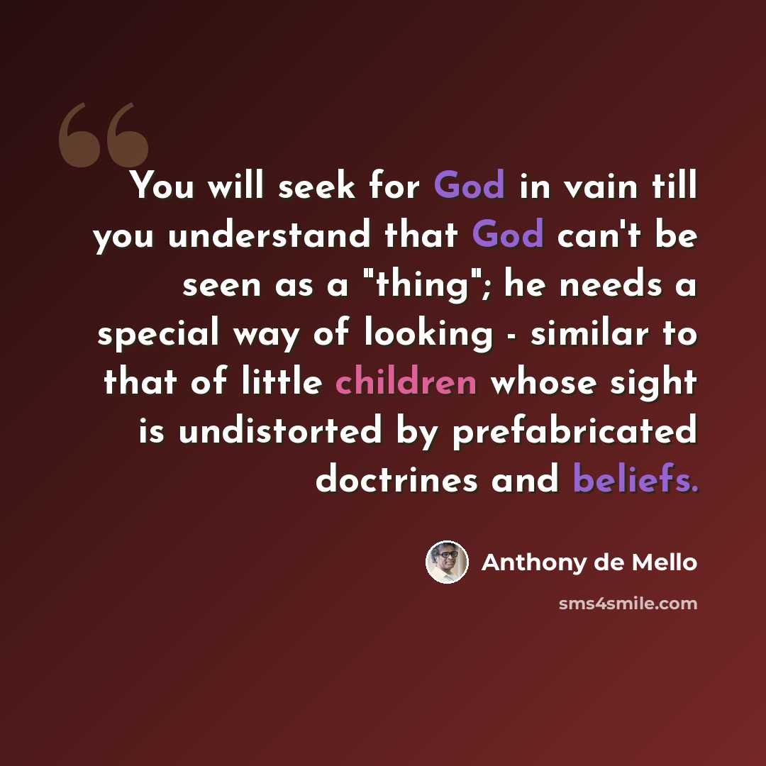 “You will seek for God in vain till you understand that God can't be seen as a "thing"; he needs a special way of looking - similar to that of little children whose sight is undistorted by prefabricated doctrines and beliefs.” quote by Anthony de Mello