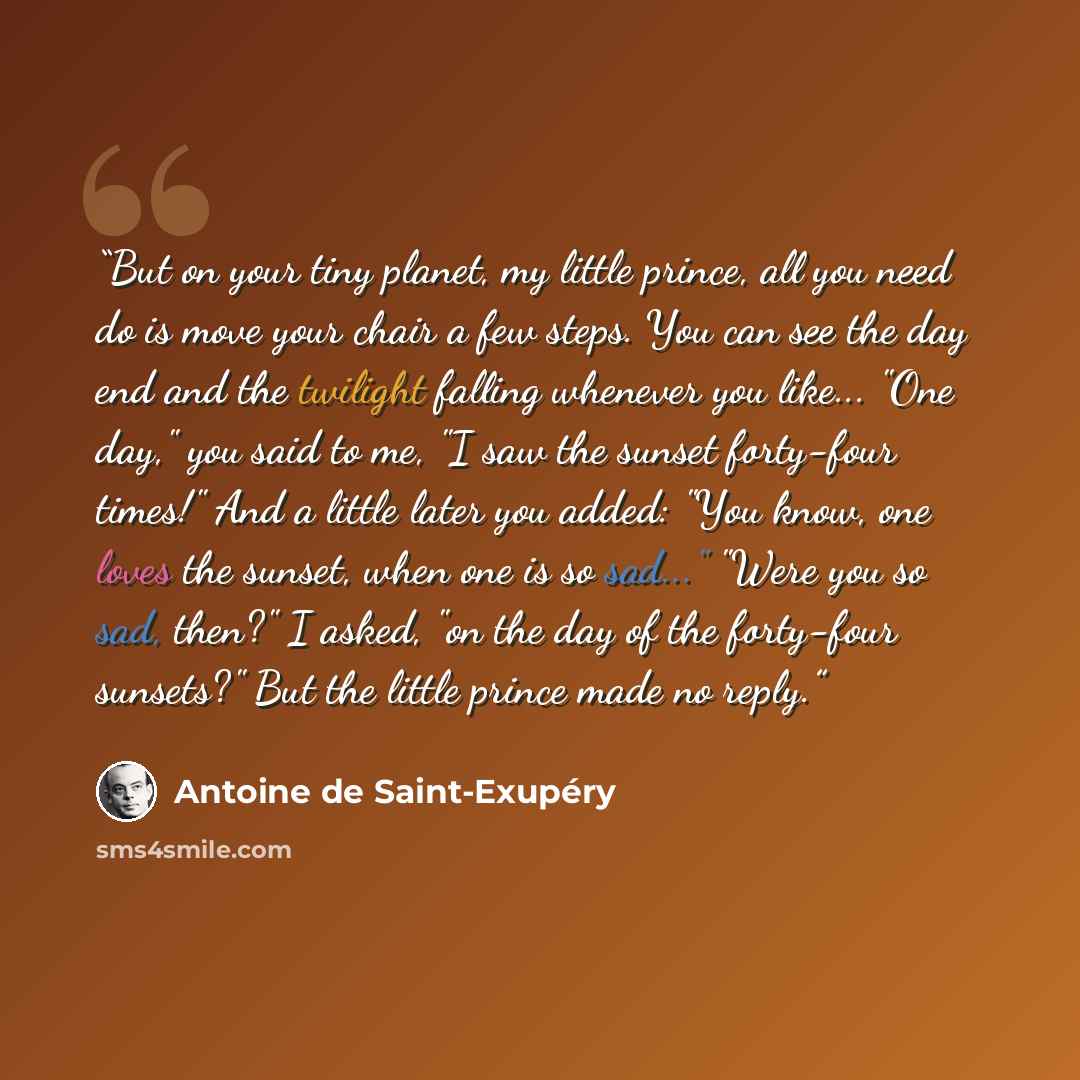 “But on your tiny planet, my little prince, all you need do is move your chair a few steps. You can see the day end and the twilight falling whenever you like... "One day," you said to me, "I saw the sunset forty-four times!" And a little later you added: "You know, one loves the sunset, when one…” quote by Antoine de Saint-Exupéry