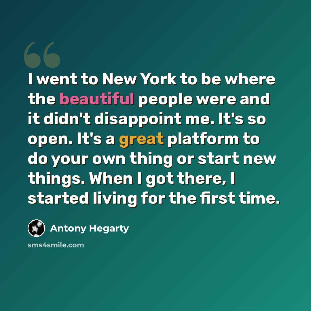 “I went to New York to be where the beautiful people were and it didn't disappoint me. It's so open. It's a great platform to do your own thing or start new things. When I got there, I started living for the first time.” quote by Antony Hegarty