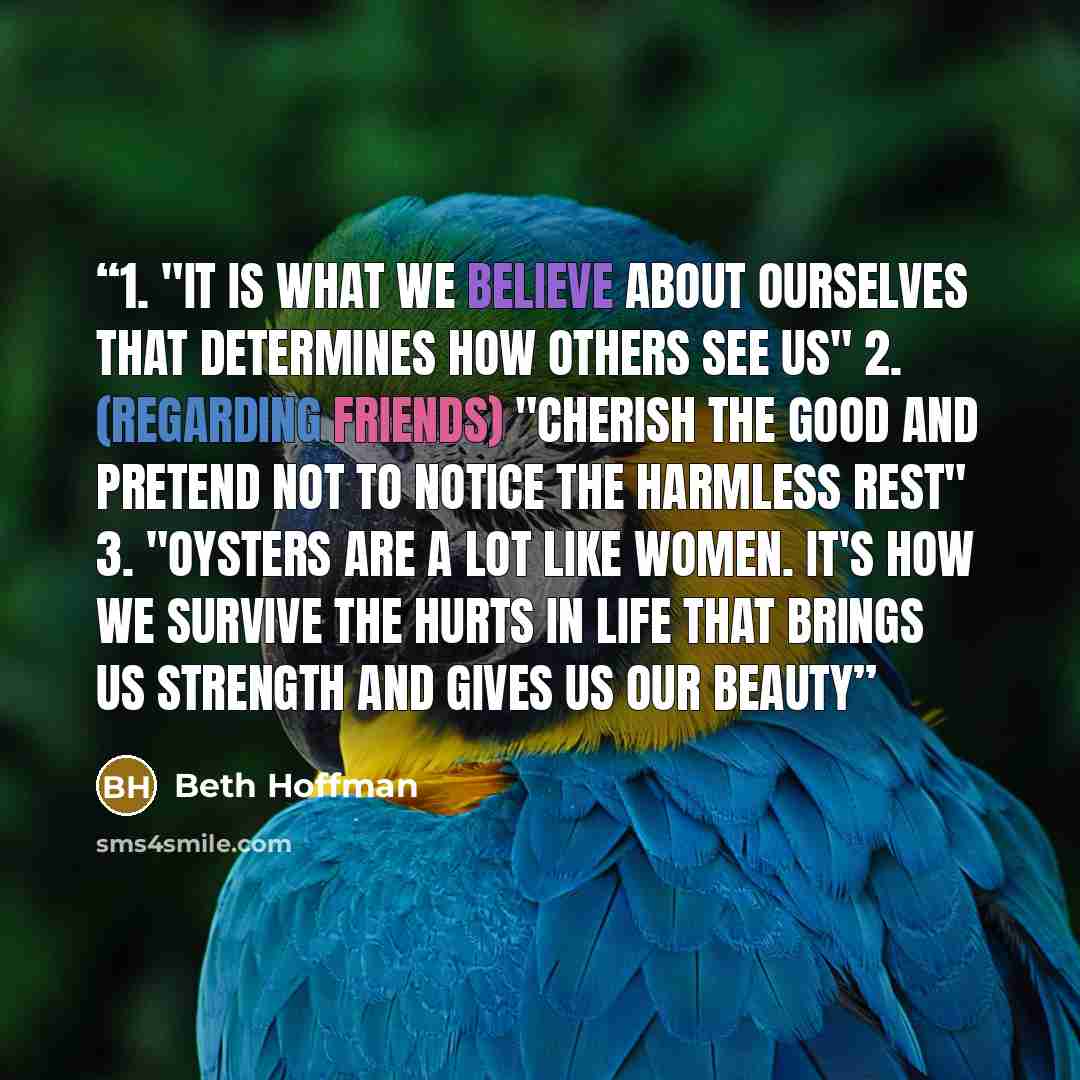 “1. "It is what we believe about ourselves that determines how others see us" 2. (regarding friends) "cherish the good and pretend not to notice the harmless rest" 3. "oysters are a lot like women. It's how we survive the hurts in life that brings us strength and gives us our beauty” quote by Beth Hoffman
