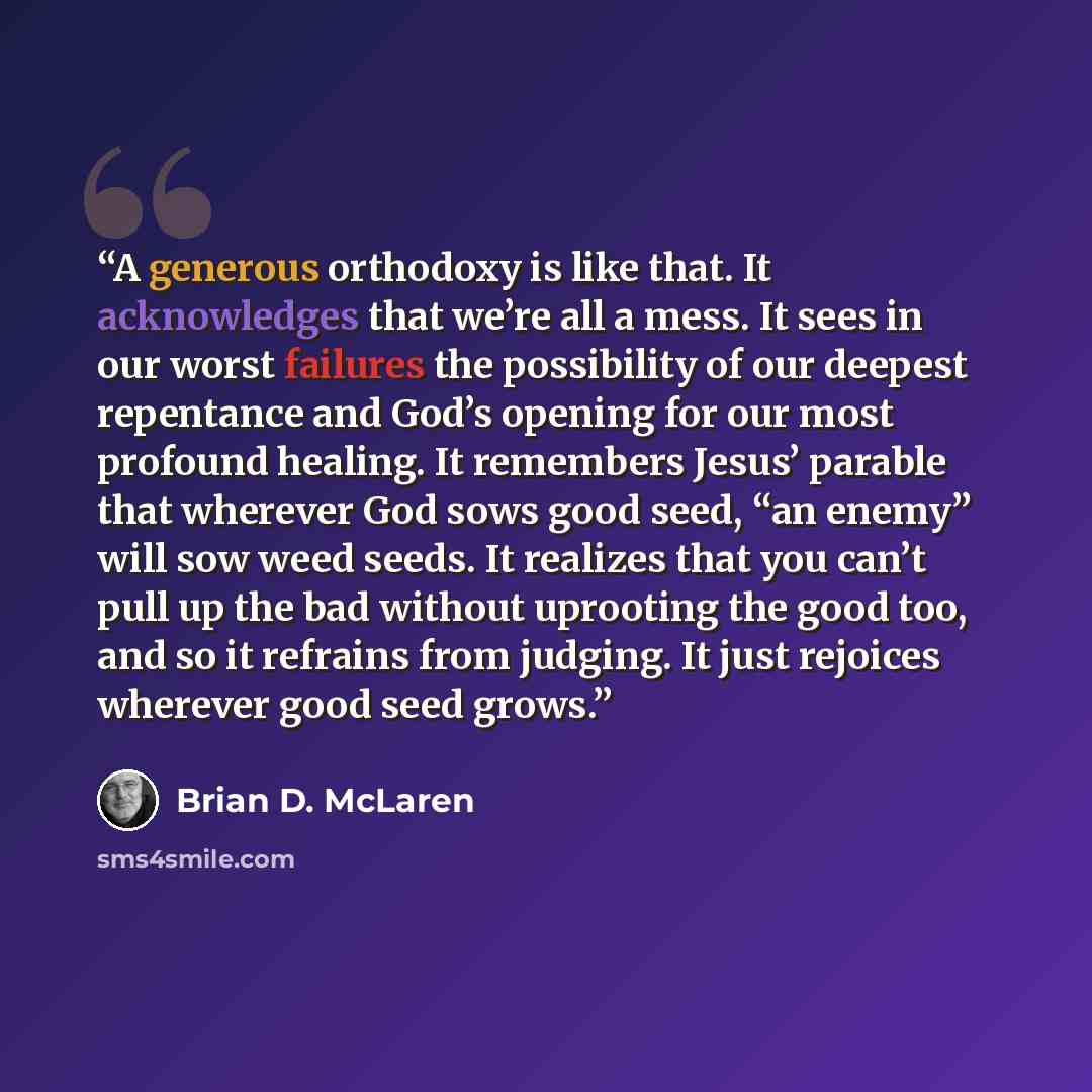 “A generous orthodoxy is like that. It acknowledges that we’re all a mess. It sees in our worst failures the possibility of our deepest repentance and God’s opening for our most profound healing. It remembers Jesus’ parable that wherever God sows good seed, “an enemy” will sow weed seeds. It…” quote by Brian D. McLaren