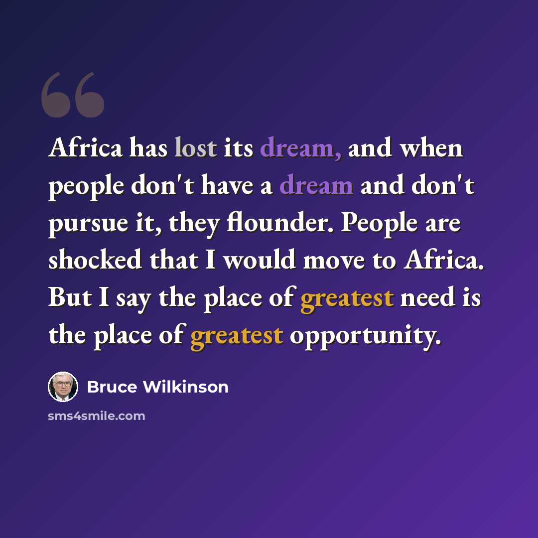“Africa has lost its dream, and when people don't have a dream and don't pursue it, they flounder. People are shocked that I would move to Africa. But I say the place of greatest need is the place of greatest opportunity.” quote by Bruce Wilkinson
