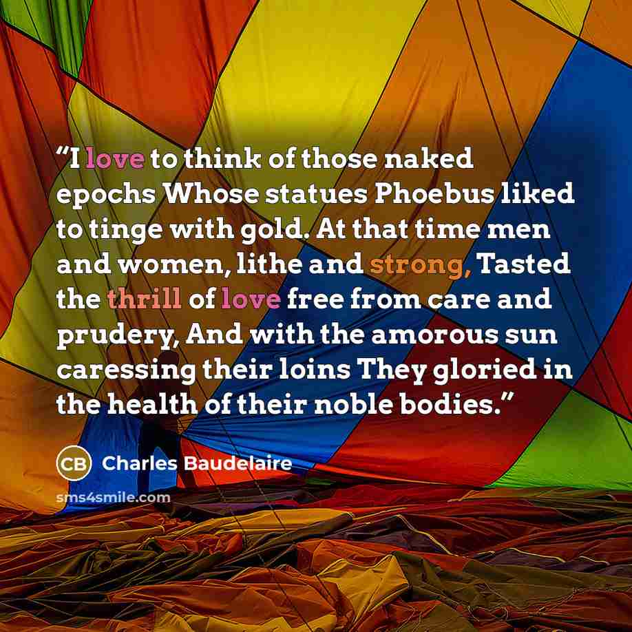 “I love to think of those naked epochs Whose statues Phoebus liked to tinge with gold. At that time men and women, lithe and strong, Tasted the thrill of love free from care and prudery, And with the amorous sun caressing their loins They gloried in the health of their noble bodies.” quote by Charles Baudelaire