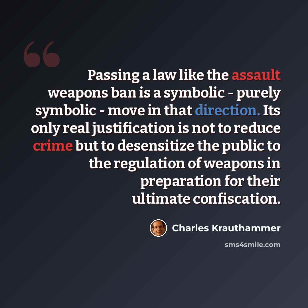 “Passing a law like the assault weapons ban is a symbolic - purely symbolic - move in that direction. Its only real justification is not to reduce crime but to desensitize the public to the regulation of weapons in preparation for their ultimate confiscation.” quote by Charles Krauthammer