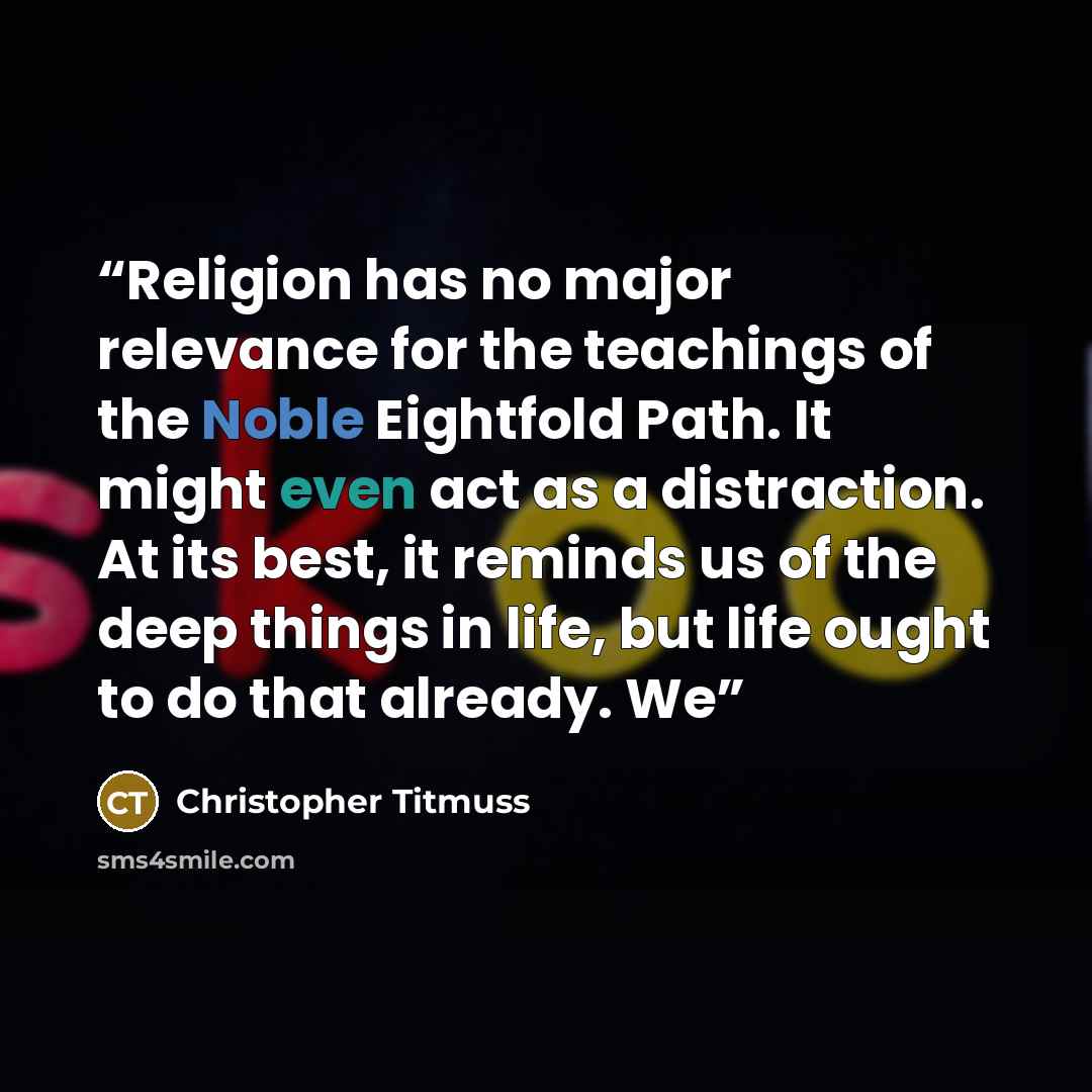 “Religion has no major relevance for the teachings of the Noble Eightfold Path. It might even act as a distraction. At its best, it reminds us of the deep things in life, but life ought to do that already. We” quote by Christopher Titmuss