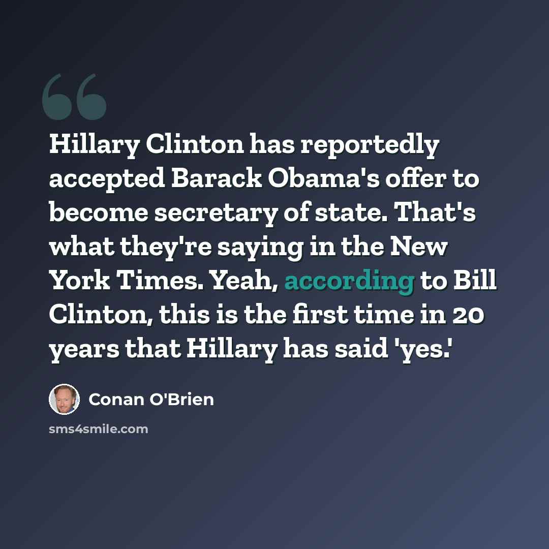 “Hillary Clinton has reportedly accepted Barack Obama's offer to become secretary of state. That's what they're saying in the New York Times. Yeah, according to Bill Clinton, this is the first time in 20 years that Hillary has said 'yes.'” quote by Conan O'Brien
