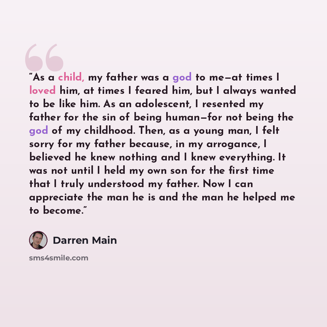 “As a child, my father was a god to me—at times I loved him, at times I feared him, but I always wanted to be like him. As an adolescent, I resented my father for the sin of being human—for not being the god of my childhood. Then, as a young man, I felt sorry for my father because, in my arrogance…” quote by Darren Main