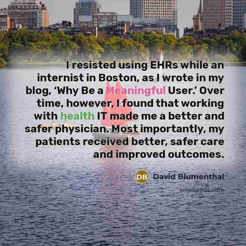 “I resisted using EHRs while an internist in Boston, as I wrote in my blog, ‘Why Be a Meaningful User.’ Over time, however, I found that working with health IT made me a better and safer physician. Most importantly, my patients received better, safer care and improved outcomes.” quote by David Blumenthal