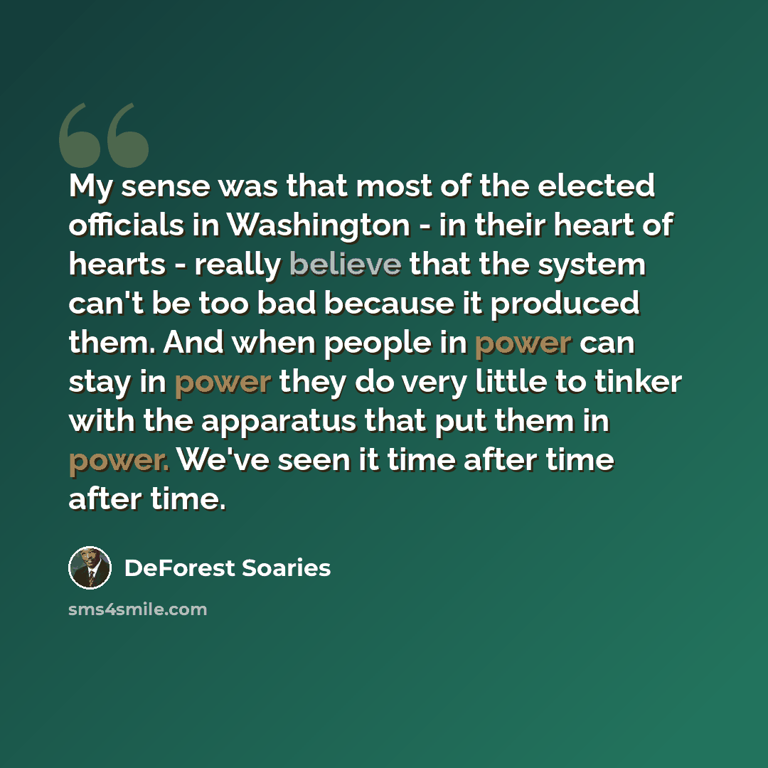 “My sense was that most of the elected officials in Washington - in their heart of hearts - really believe that the system can't be too bad because it produced them. And when people in power can stay in power they do very little to tinker with the apparatus that put them in power. We've seen it…” quote by DeForest Soaries