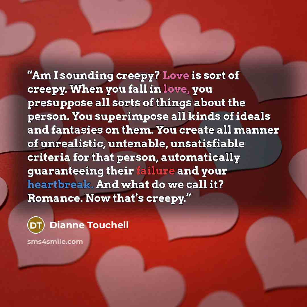 “Am I sounding creepy? Love is sort of creepy. When you fall in love, you presuppose all sorts of things about the person. You superimpose all kinds of ideals and fantasies on them. You create all manner of unrealistic, untenable, unsatisfiable criteria for that person, automatically guaranteeing…” quote by Dianne Touchell