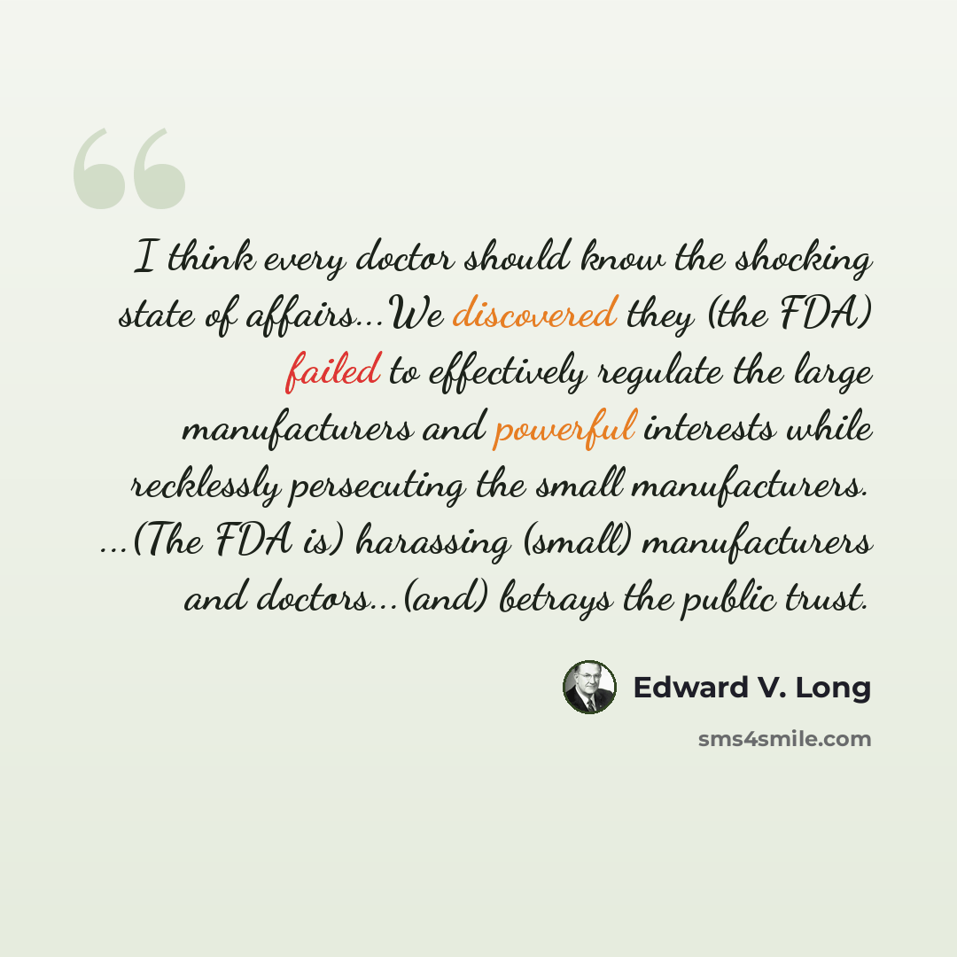 “I think every doctor should know the shocking state of affairs...We discovered they (the FDA) failed to effectively regulate the large manufacturers and powerful interests while recklessly persecuting the small manufacturers. ...(The FDA is) harassing (small) manufacturers and doctors...(and)…” quote by Edward V. Long