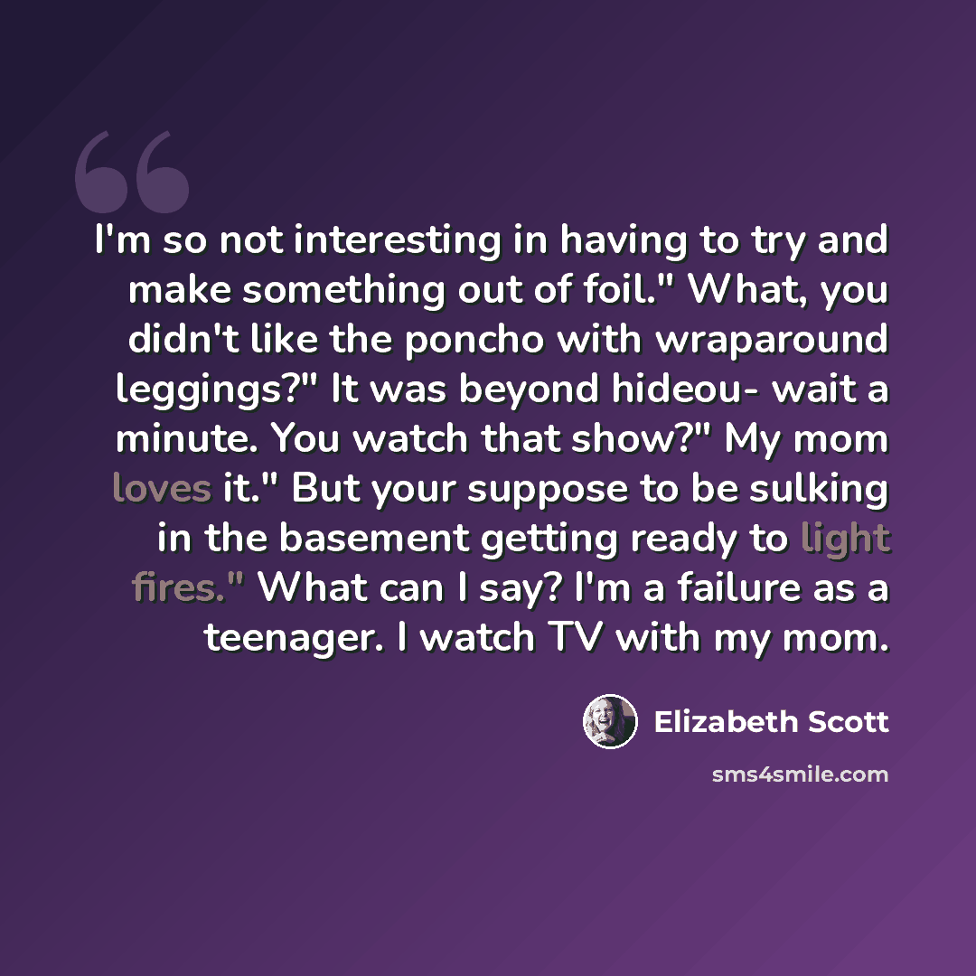 “I'm so not interesting in having to try and make something out of foil." What, you didn't like the poncho with wraparound leggings?" It was beyond hideou- wait a minute. You watch that show?" My mom loves it." But your suppose to be sulking in the basement getting ready to light fires." What can I…” quote by Elizabeth Scott