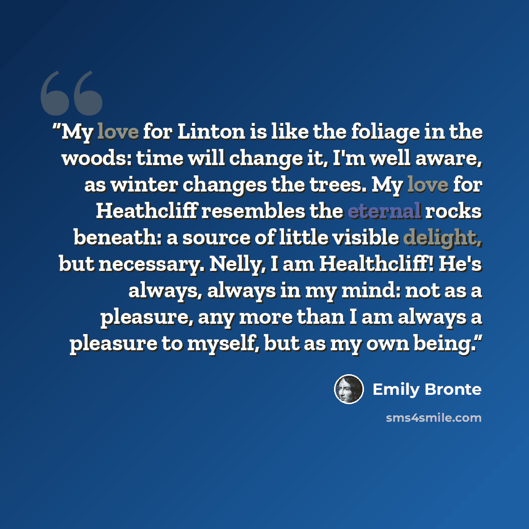 “My love for Linton is like the foliage in the woods: time will change it, I'm well aware, as winter changes the trees. My love for Heathcliff resembles the eternal rocks beneath: a source of little visible delight, but necessary. Nelly, I am Healthcliff! He's always, always in my mind: not as a…” quote by Emily Brontë