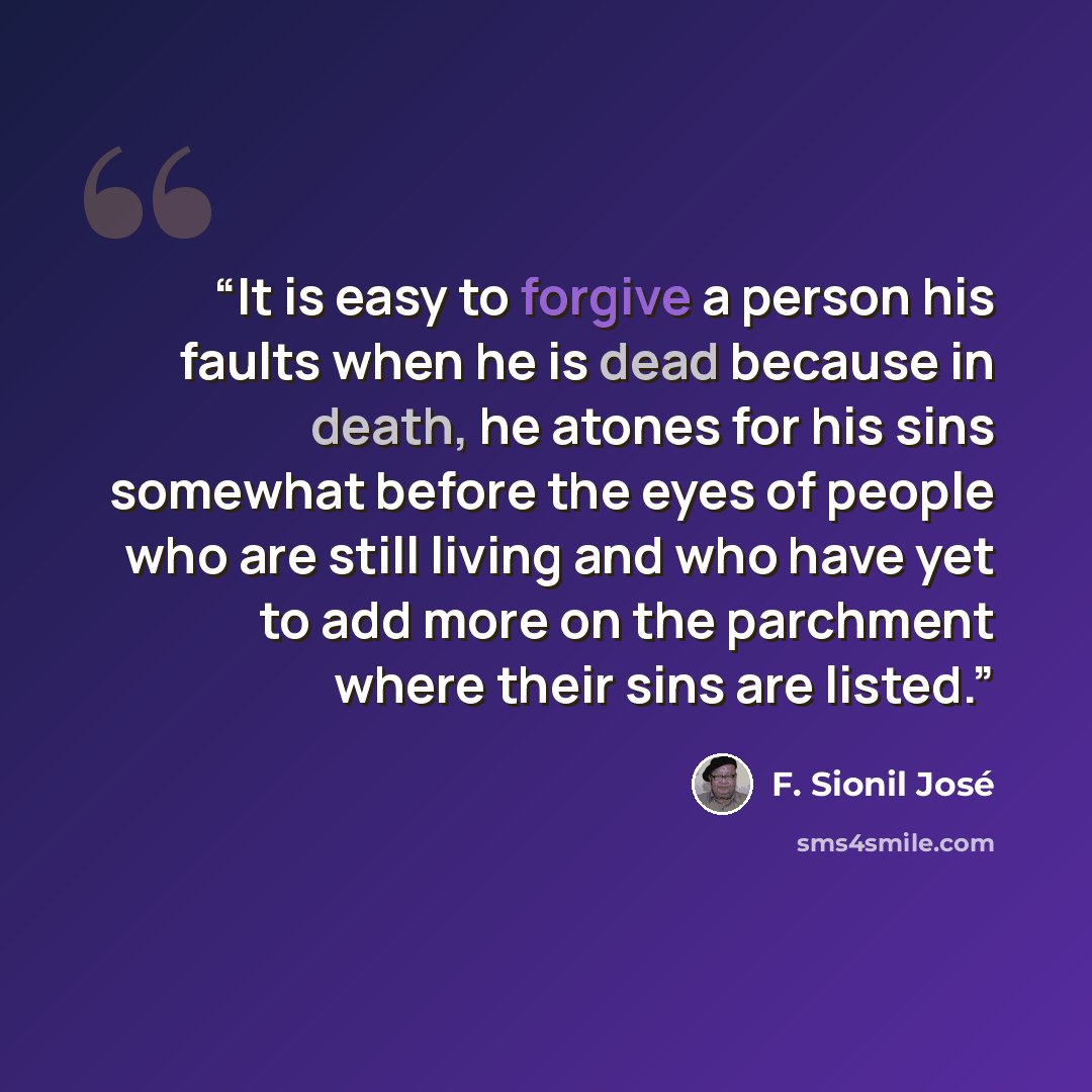 “It is easy to forgive a person his faults when he is dead because in death, he atones for his sins somewhat before the eyes of people who are still living and who have yet to add more on the parchment where their sins are listed.” quote by F. Sionil José