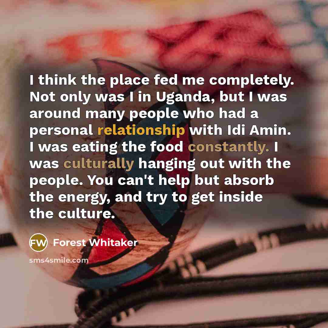 “I think the place fed me completely. Not only was I in Uganda, but I was around many people who had a personal relationship with Idi Amin. I was eating the food constantly. I was culturally hanging out with the people. You can't help but absorb the energy, and try to get inside the culture.” quote by Forest Whitaker