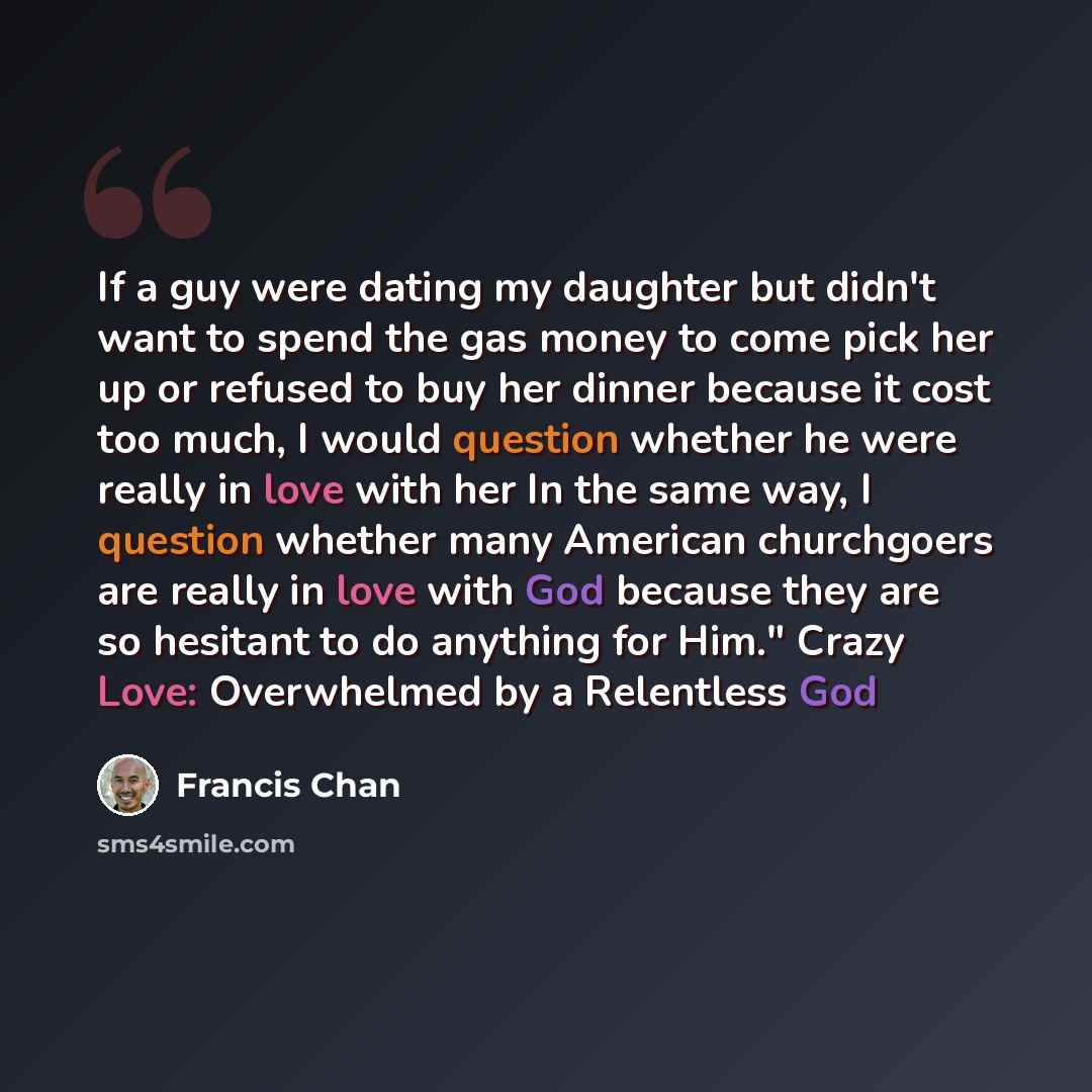“If a guy were dating my daughter but didn't want to spend the gas money to come pick her up or refused to buy her dinner because it cost too much, I would question whether he were really in love with her In the same way, I question whether many American churchgoers are really in love with God…” quote by Francis Chan