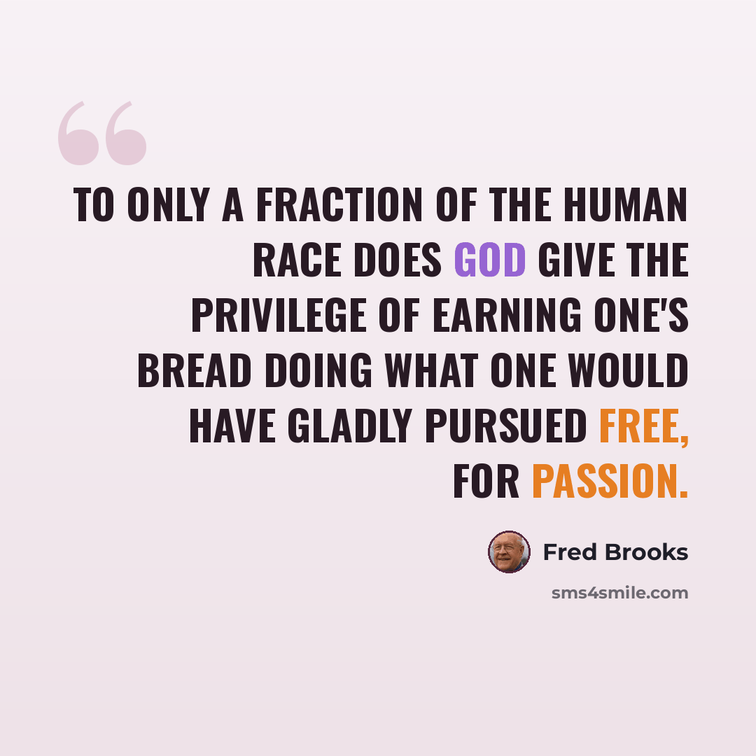 “To only a fraction of the human race does God give the privilege of earning one's bread doing what one would have gladly pursued free, for passion.” quote by Fred Brooks